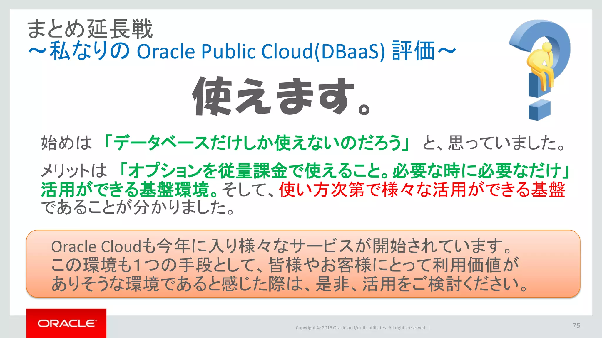 Copyright © 2015 Oracle and/or its affiliates. All rights reserved. | 75
まとめ延長戦
～私なりの Oracle Public Cloud(DBaaS) 評価～
使えます。
始めは 「データベースだけしか使えないのだろう」 と、思っていました。
メリットは 「オプションを従量課金で使えること。必要な時に必要なだけ」
活用ができる基盤環境。そして、使い方次第で様々な活用ができる基盤
であることが分かりました。
Oracle Cloudも今年に入り様々なサービスが開始されています。
この環境も１つの手段として、皆様やお客様にとって利用価値が
ありそうな環境であると感じた際は、是非、活用をご検討ください。
 