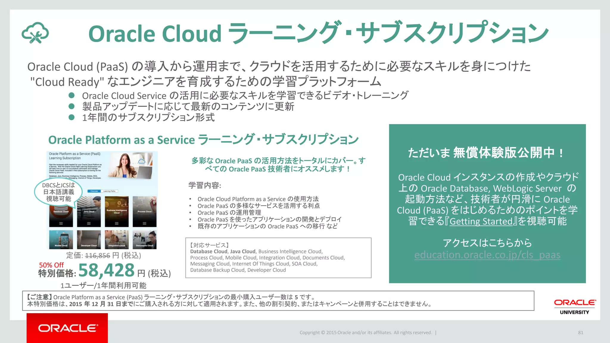 Copyright © 2015 Oracle and/or its affiliates. All rights reserved. | 81
Oracle Cloud ラーニング・サブスクリプション
【ご注意】 Oracle Platform as a Service (PaaS) ラーニング・サブスクリプションの最小購入ユーザー数は 5 です。
本特別価格は、2015 年 12 月 31 日までにご購入される方に対して適用されます。また、他の割引契約、またはキャンペーンと併用することはできません。
定価: 116,856 円 (税込)
特別価格: 58,428円 (税込)
1ユーザー/1年間利用可能
Oracle Cloud (PaaS) の導入から運用まで、クラウドを活用するために必要なスキルを身につけた
"Cloud Ready" なエンジニアを育成するための学習プラットフォーム
 Oracle Cloud Service の活用に必要なスキルを学習できるビデオ・トレーニング
 製品アップデートに応じて最新のコンテンツに更新
 1年間のサブスクリプション形式
ただいま 無償体験版公開中！
Oracle Cloud インスタンスの作成やクラウド
上の Oracle Database, WebLogic Server の
起動方法など、技術者が円滑に Oracle
Cloud (PaaS) をはじめるためのポイントを学
習できる『Getting Started』を視聴可能
アクセスはこちらから
education.oracle.co.jp/cls_paas
Oracle Platform as a Service ラーニング・サブスクリプション
多彩な Oracle PaaS の活用方法をトータルにカバー。す
べての Oracle PaaS 技術者にオススメします！
学習内容:
【対応サービス】
Database Cloud, Java Cloud, Business Intelligence Cloud,
Process Cloud, Mobile Cloud, Integration Cloud, Documents Cloud,
Messaging Cloud, Internet Of Things Cloud, SOA Cloud,
Database Backup Cloud, Developer Cloud
• Oracle Cloud Platform as a Service の使用方法
• Oracle PaaS の多様なサービスを活用する利点
• Oracle PaaS の運用管理
• Oracle PaaS を使ったアプリケーションの開発とデプロイ
• 既存のアプリケーションの Oracle PaaS への移行 など
DBCSとJCSは
日本語講義
視聴可能
50% Off
 