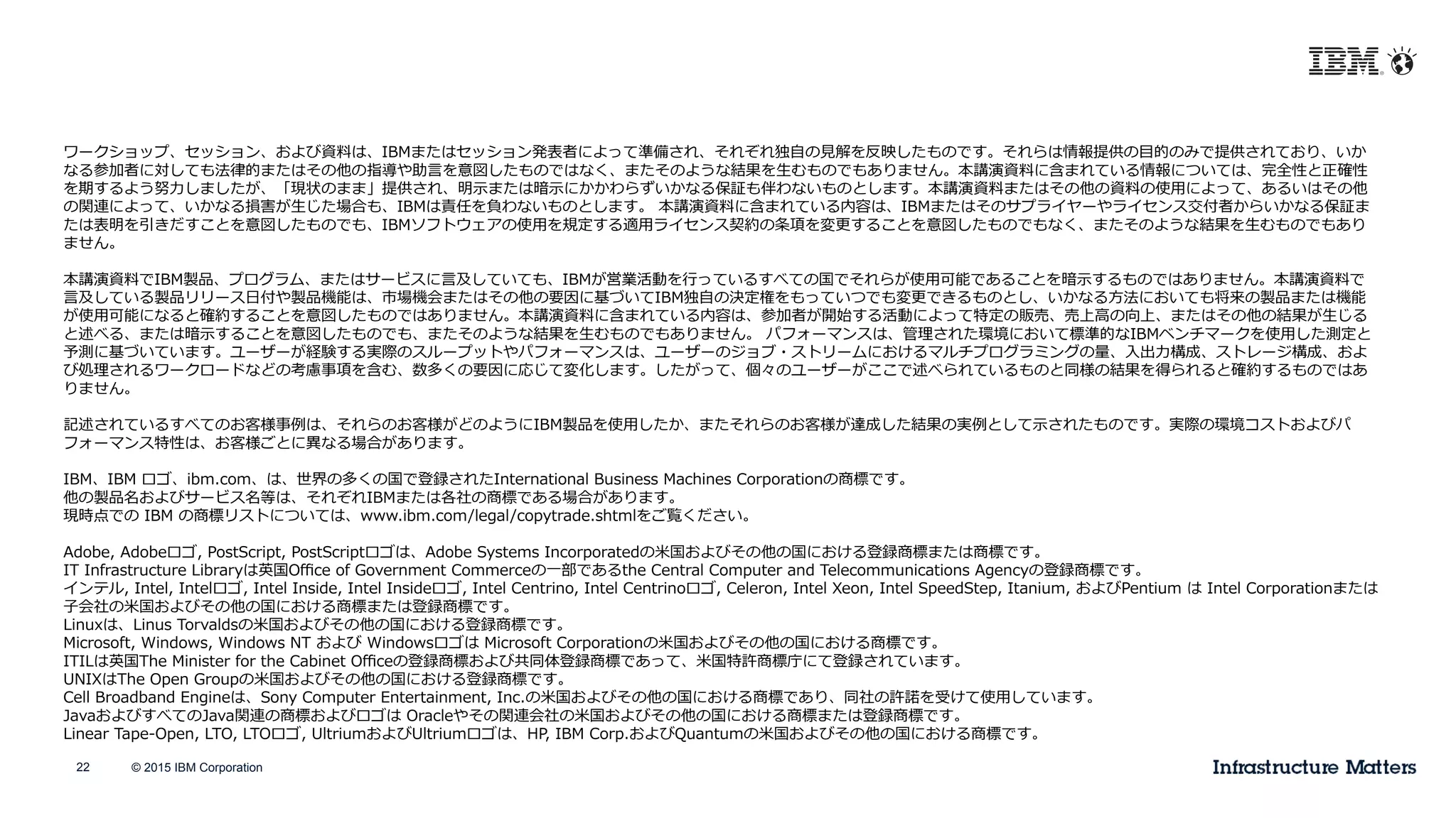 © 2015 IBM Corporation22
ワークショップ、セッション、および資料料は、IBMまたはセッション発表者によって準備され、それぞれ独⾃自の⾒見見解を反映したものです。それらは情報提供の⽬目的のみで提供されており、いか
なる参加者に対しても法律律的またはその他の指導や助⾔言を意図したものではなく、またそのような結果を⽣生むものでもありません。本講演資料料に含まれている情報については、完全性と正確性
を期するよう努⼒力力しましたが、「現状のまま」提供され、明⽰示または暗⽰示にかかわらずいかなる保証も伴わないものとします。本講演資料料またはその他の資料料の使⽤用によって、あるいはその他
の関連によって、いかなる損害が⽣生じた場合も、IBMは責任を負わないものとします。  本講演資料料に含まれている内容は、IBMまたはそのサプライヤーやライセンス交付者からいかなる保証ま
たは表明を引きだすことを意図したものでも、IBMソフトウェアの使⽤用を規定する適⽤用ライセンス契約の条項を変更更することを意図したものでもなく、またそのような結果を⽣生むものでもあり
ません。
本講演資料料でIBM製品、プログラム、またはサービスに⾔言及していても、IBMが営業活動を⾏行行っているすべての国でそれらが使⽤用可能であることを暗⽰示するものではありません。本講演資料料で
⾔言及している製品リリース⽇日付や製品機能は、市場機会またはその他の要因に基づいてIBM独⾃自の決定権をもっていつでも変更更できるものとし、いかなる⽅方法においても将来の製品または機能
が使⽤用可能になると確約することを意図したものではありません。本講演資料料に含まれている内容は、参加者が開始する活動によって特定の販売、売上⾼高の向上、またはその他の結果が⽣生じる
と述べる、または暗⽰示することを意図したものでも、またそのような結果を⽣生むものでもありません。  パフォーマンスは、管理理された環境において標準的なIBMベンチマークを使⽤用した測定と
予測に基づいています。ユーザーが経験する実際のスループットやパフォーマンスは、ユーザーのジョブ・ストリームにおけるマルチプログラミングの量量、⼊入出⼒力力構成、ストレージ構成、およ
び処理理されるワークロードなどの考慮事項を含む、数多くの要因に応じて変化します。したがって、個々のユーザーがここで述べられているものと同様の結果を得られると確約するものではあ
りません。
記述されているすべてのお客様事例例は、それらのお客様がどのようにIBM製品を使⽤用したか、またそれらのお客様が達成した結果の実例例として⽰示されたものです。実際の環境コストおよびパ
フォーマンス特性は、お客様ごとに異異なる場合があります。
IBM、IBM  ロゴ、ibm.com、は、世界の多くの国で登録されたInternational  Business  Machines  Corporationの商標です。
他の製品名およびサービス名等は、それぞれIBMまたは各社の商標である場合があります。
現時点での  IBM  の商標リストについては、www.ibm.com/legal/copytrade.shtmlをご覧ください。  
Adobe,  Adobeロゴ,  PostScript,  PostScriptロゴは、Adobe  Systems  Incorporatedの⽶米国およびその他の国における登録商標または商標です。
IT  Infrastructure  Libraryは英国Oﬃce  of  Government  Commerceの⼀一部であるthe  Central  Computer  and  Telecommunications  Agencyの登録商標です。
インテル,  Intel,  Intelロゴ,  Intel  Inside,  Intel  Insideロゴ,  Intel  Centrino,  Intel  Centrinoロゴ,  Celeron,  Intel  Xeon,  Intel  SpeedStep,  Itanium,  およびPentium  は  Intel  Corporationまたは
⼦子会社の⽶米国およびその他の国における商標または登録商標です。
Linuxは、Linus  Torvaldsの⽶米国およびその他の国における登録商標です。
Microsoft,  Windows,  Windows  NT  および  Windowsロゴは  Microsoft  Corporationの⽶米国およびその他の国における商標です。
ITILは英国The  Minister  for  the  Cabinet  Oﬃceの登録商標および共同体登録商標であって、⽶米国特許商標庁にて登録されています。
UNIXはThe  Open  Groupの⽶米国およびその他の国における登録商標です。
Cell  Broadband  Engineは、Sony  Computer  Entertainment,  Inc.の⽶米国およびその他の国における商標であり、同社の許諾諾を受けて使⽤用しています。
JavaおよびすべてのJava関連の商標およびロゴは  Oracleやその関連会社の⽶米国およびその他の国における商標または登録商標です。
Linear  Tape-‐‑‒Open,  LTO,  LTOロゴ,  UltriumおよびUltriumロゴは、HP,  IBM  Corp.およびQuantumの⽶米国およびその他の国における商標です。
 