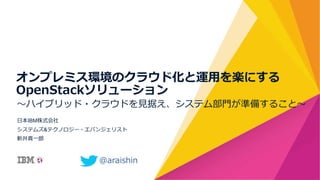 〜～ハイブリッド・クラウドを⾒見見据え、システム部⾨門が準備すること〜～
⽇日本IBM株式会社
システムズ&テクノロジー・エバンジェリスト
新井真⼀一郎郎
オンプレミス環境のクラウド化と運⽤用を楽にする
OpenStackソリューション
@araishin  
 