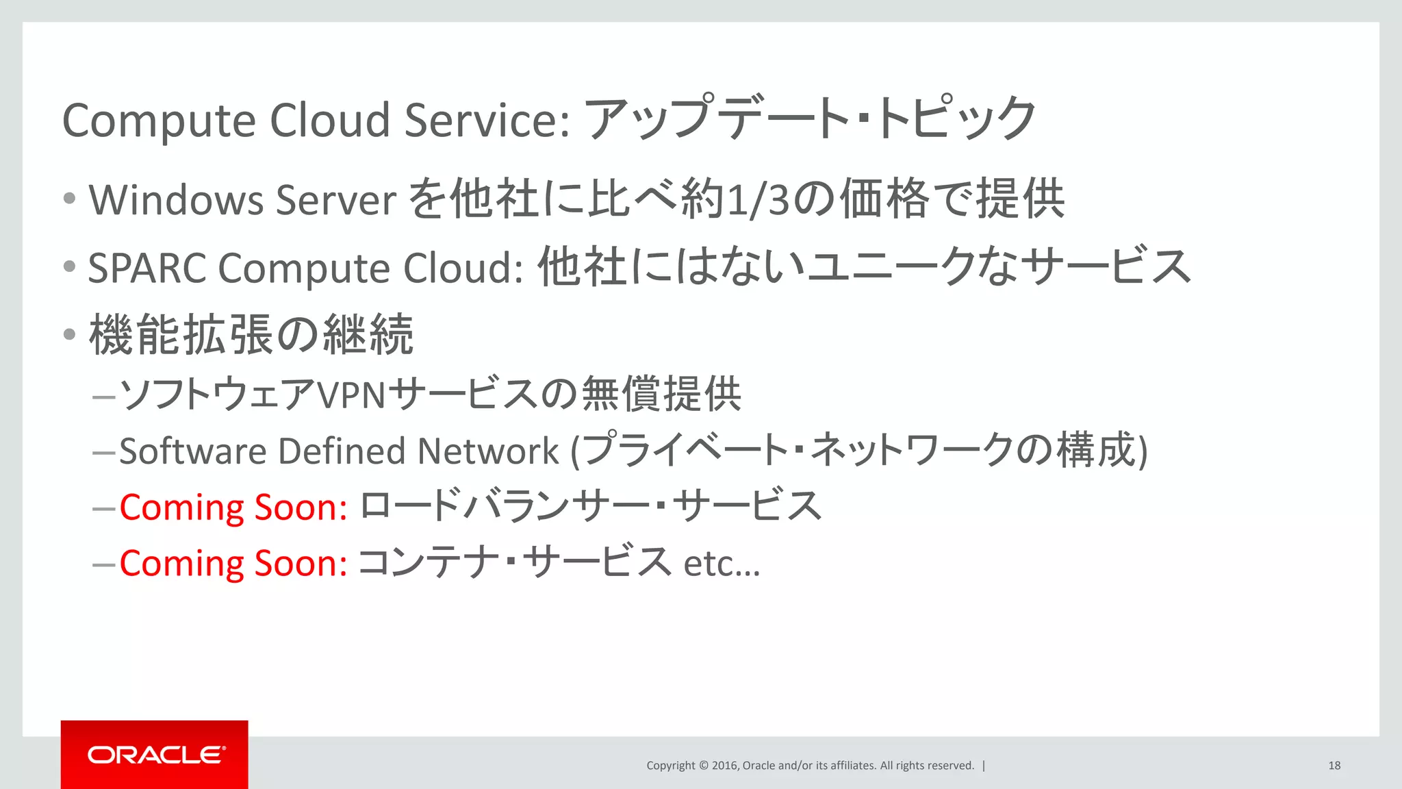 Copyright © 2016, Oracle and/or its affiliates. All rights reserved. |
Compute Cloud Service: アップデート・トピック
• Windows Server を他社に比べ約1/3の価格で提供
• SPARC Compute Cloud: 他社にはないユニークなサービス
• 機能拡張の継続
–ソフトウェアVPNサービスの無償提供
–Software Defined Network (プライベート・ネットワークの構成)
–Coming Soon: ロードバランサー・サービス
–Coming Soon: コンテナ・サービス etc…
18
 