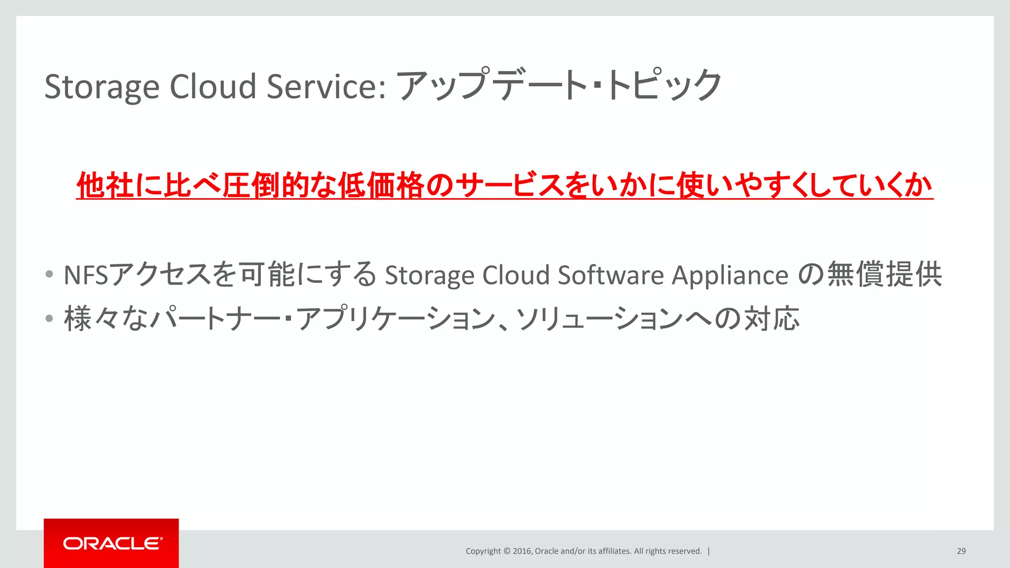 Copyright © 2016, Oracle and/or its affiliates. All rights reserved. |
Storage Cloud Service: アップデート・トピック
他社に比べ圧倒的な低価格のサービスをいかに使いやすくしていくか
• NFSアクセスを可能にする Storage Cloud Software Appliance の無償提供
• 様々なパートナー・アプリケーション、ソリューションへの対応
29
 
