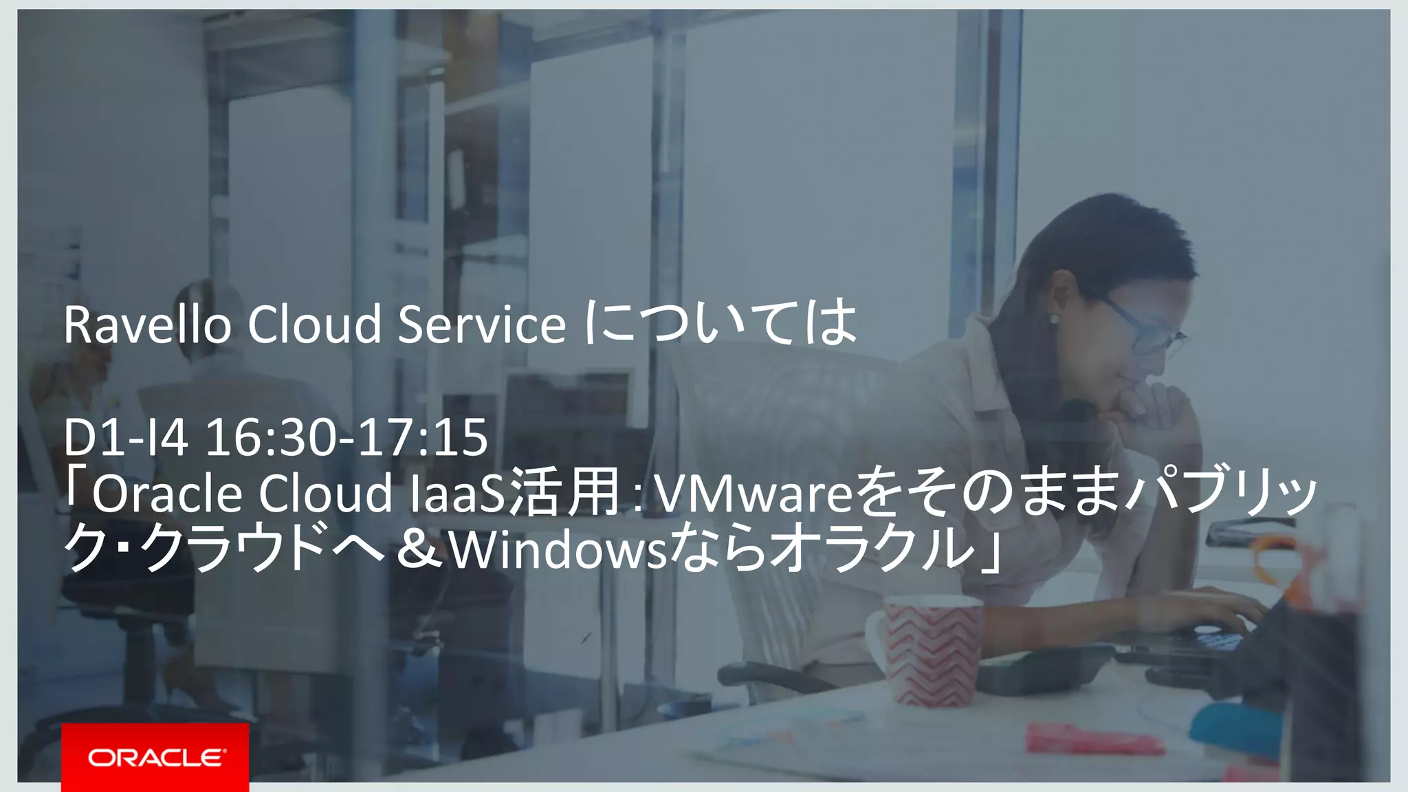 Copyright © 2016, Oracle and/or its affiliates. All rights reserved. |
Ravello Cloud Service については
D1-I4 16:30-17:15
「Oracle Cloud IaaS活用：VMwareをそのままパブリッ
ク・クラウドへ＆Windowsならオラクル」
 