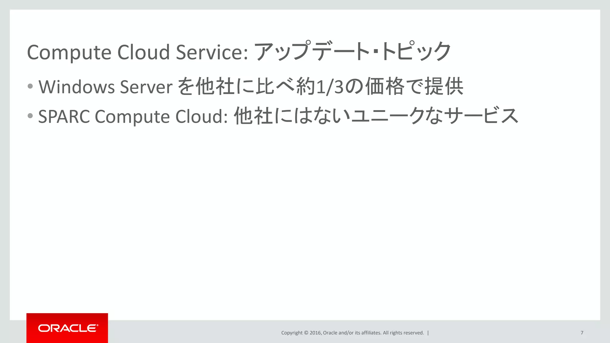Copyright © 2016, Oracle and/or its affiliates. All rights reserved. |
Compute Cloud Service: アップデート・トピック
• Windows Server を他社に比べ約1/3の価格で提供
• SPARC Compute Cloud: 他社にはないユニークなサービス
7
 
