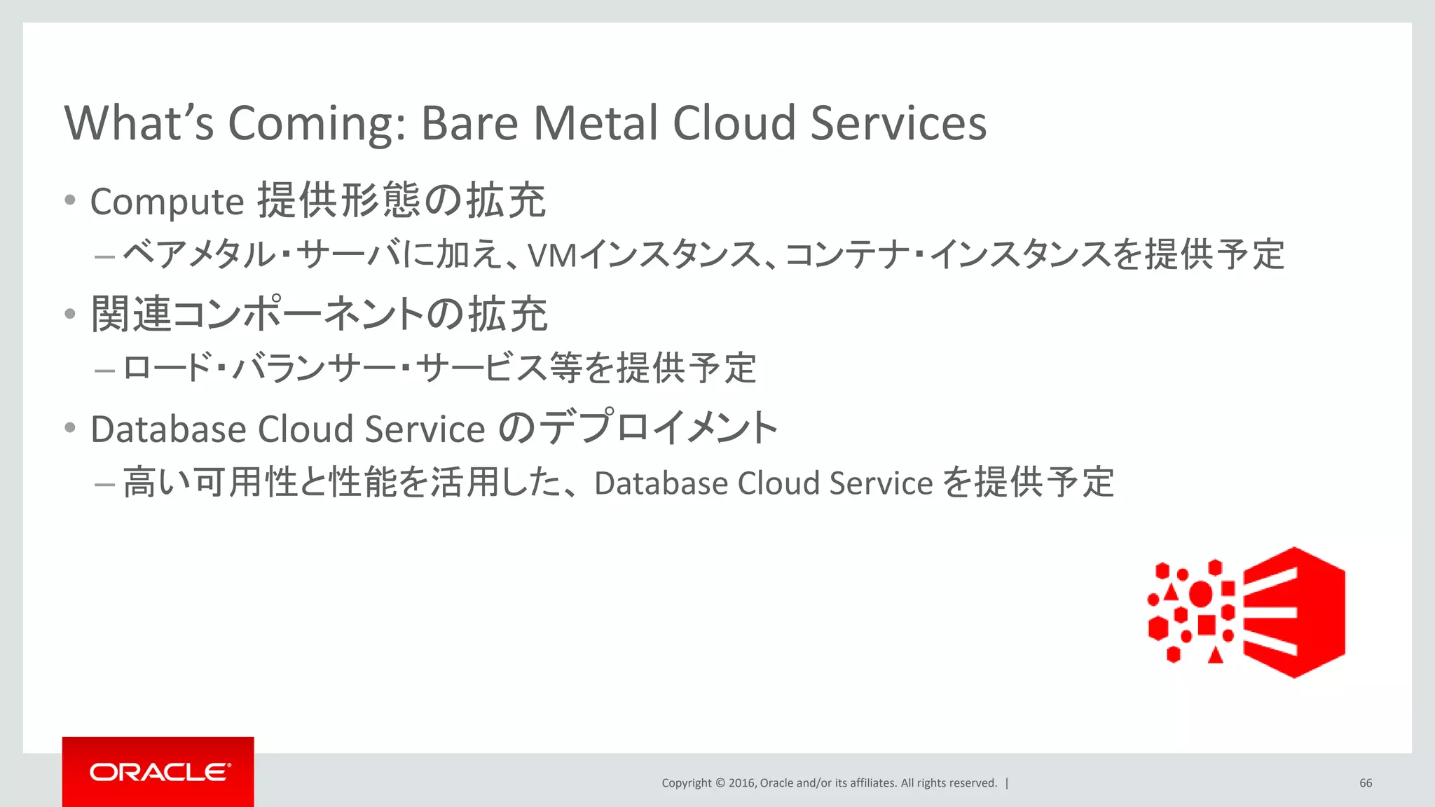 Copyright © 2016, Oracle and/or its affiliates. All rights reserved. |
What’s Coming: Bare Metal Cloud Services
• Compute 提供形態の拡充
– ベアメタル・サーバに加え、VMインスタンス、コンテナ・インスタンスを提供予定
• 関連コンポーネントの拡充
– ロード・バランサー・サービス等を提供予定
• Database Cloud Service のデプロイメント
– 高い可用性と性能を活用した、 Database Cloud Service を提供予定
66
 