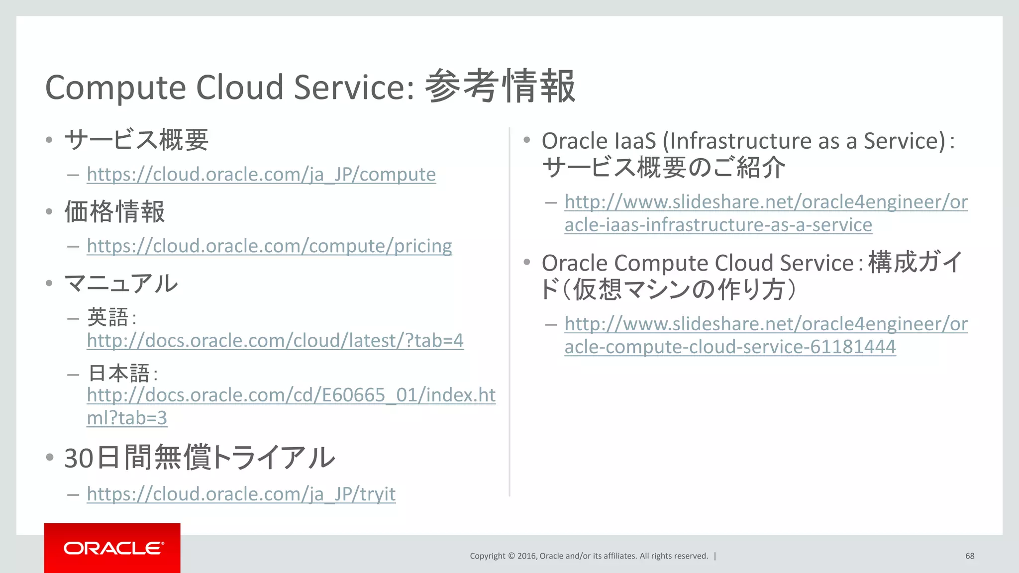 Copyright © 2016, Oracle and/or its affiliates. All rights reserved. |
• サービス概要
– https://cloud.oracle.com/ja_JP/compute
• 価格情報
– https://cloud.oracle.com/compute/pricing
• マニュアル
– 英語：
http://docs.oracle.com/cloud/latest/?tab=4
– 日本語：
http://docs.oracle.com/cd/E60665_01/index.ht
ml?tab=3
• 30日間無償トライアル
– https://cloud.oracle.com/ja_JP/tryit
• Oracle IaaS (Infrastructure as a Service)：
サービス概要のご紹介
– http://www.slideshare.net/oracle4engineer/or
acle-iaas-infrastructure-as-a-service
• Oracle Compute Cloud Service：構成ガイ
ド（仮想マシンの作り方）
– http://www.slideshare.net/oracle4engineer/or
acle-compute-cloud-service-61181444
Compute Cloud Service: 参考情報
68
 