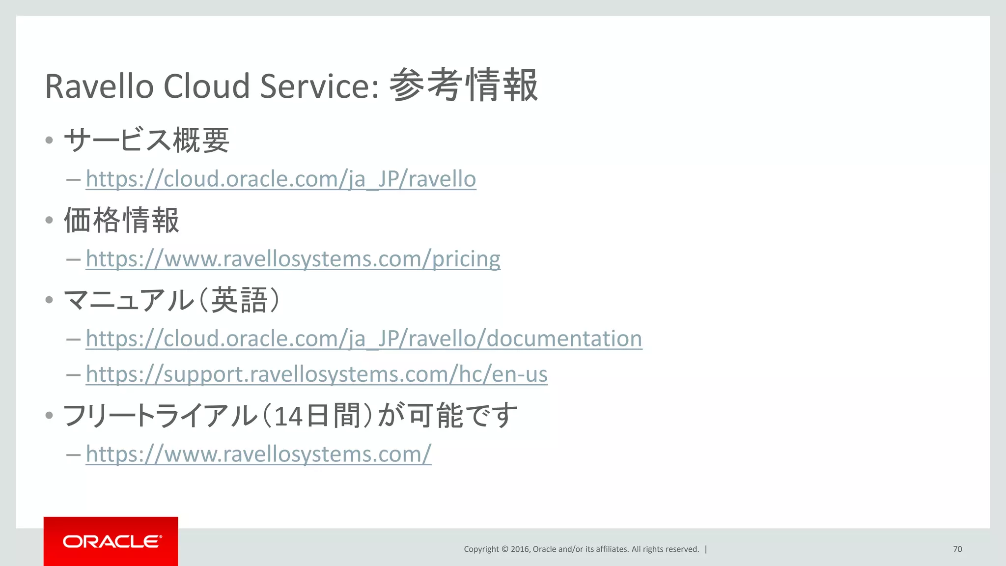 Copyright © 2016, Oracle and/or its affiliates. All rights reserved. |
Ravello Cloud Service: 参考情報
• サービス概要
– https://cloud.oracle.com/ja_JP/ravello
• 価格情報
– https://www.ravellosystems.com/pricing
• マニュアル（英語）
– https://cloud.oracle.com/ja_JP/ravello/documentation
– https://support.ravellosystems.com/hc/en-us
• フリートライアル（14日間）が可能です
– https://www.ravellosystems.com/
70
 