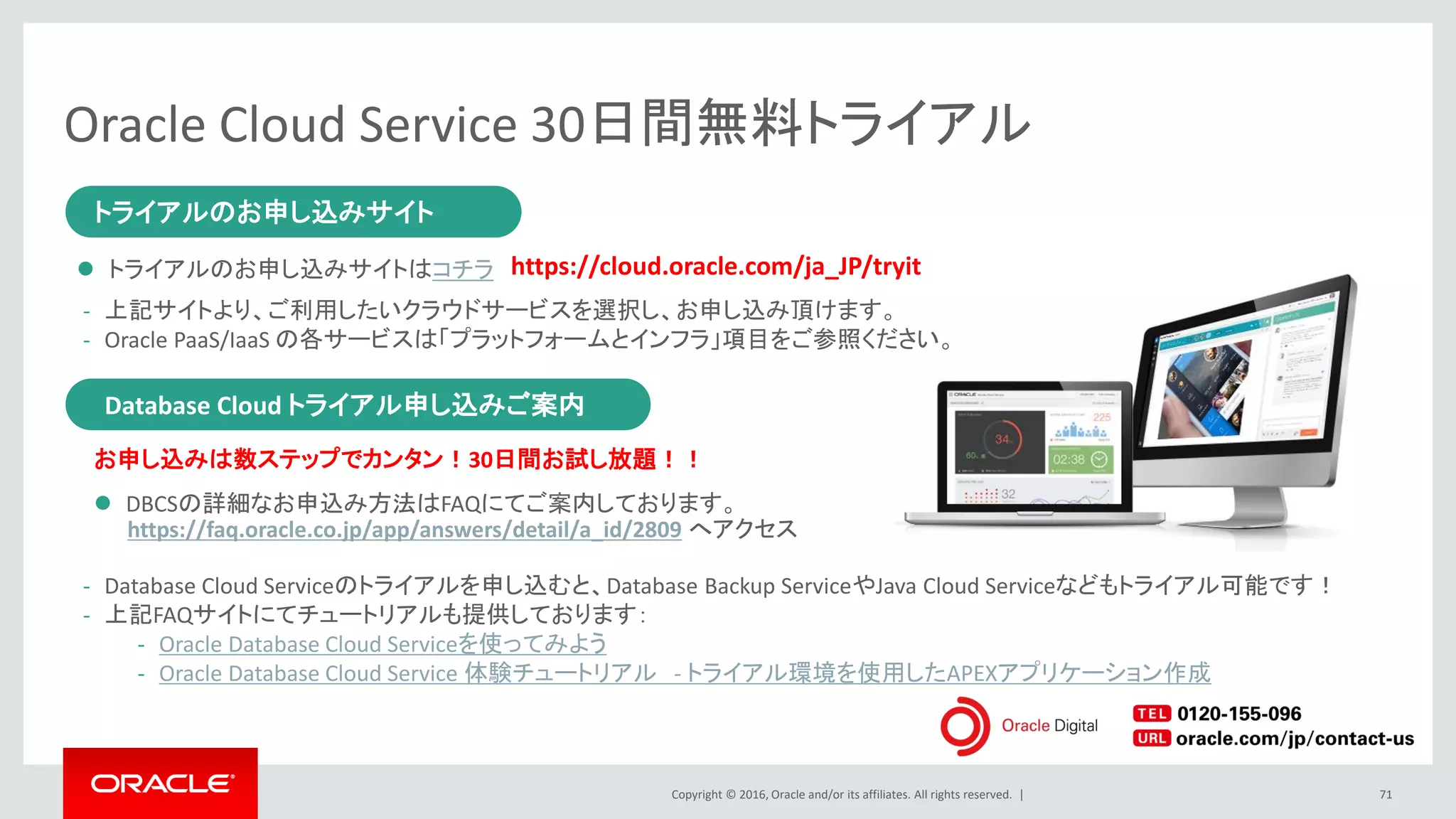 Copyright © 2016, Oracle and/or its affiliates. All rights reserved. |
Oracle Cloud Service 30日間無料トライアル
71
トライアルのお申し込みサイト
Database Cloudトライアル申し込みご案内
トライアルのお申し込みサイト
 トライアルのお申し込みサイトはコチラ
- 上記サイトより、ご利用したいクラウドサービスを選択し、お申し込み頂けます。
- Oracle PaaS/IaaS の各サービスは「プラットフォームとインフラ」項目をご参照ください。
https://cloud.oracle.com/ja_JP/tryit
Database Cloud トライアル申し込みご案内
お申し込みは数ステップでカンタン！30日間お試し放題！！
- Database Cloud Serviceのトライアルを申し込むと、Database Backup ServiceやJava Cloud Serviceなどもトライアル可能です！
- 上記FAQサイトにてチュートリアルも提供しております：
- Oracle Database Cloud Serviceを使ってみよう
- Oracle Database Cloud Service 体験チュートリアル - トライアル環境を使用したAPEXアプリケーション作成
 DBCSの詳細なお申込み方法はFAQにてご案内しております。
https://faq.oracle.co.jp/app/answers/detail/a_id/2809 へアクセス
 