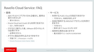 Copyright © 2016 Oracle and/or its affiliates. All rights reserved. |
• 価格
– AWS や GCP にデプロイされる場合も、費用は
変わりませんか
• 変わりません
– Oracle Cloud IaaS Credit から利用できますか
• はい、利用できます
– クラウドに移行した後、VMware のライセンス
は必要ですか
• 必要ありません
– オラクル製品の持ち込みはできますか
• 可能です、1 Processor = 4 vCPU
• Oracle Processor Core Factor Table
• サービス
– 利用する Public Cloud を指定できますか
• できません、地域を指定します
– 自身が保有する AWS/GCP アカウントを利用で
きますか
• できません
• 請求も全て Oracle から行います
– 技術的な制約はありますか
• 最大仮想マシン：8vCPU & 64GB RAM
Ravello Cloud Service: FAQ
29
 