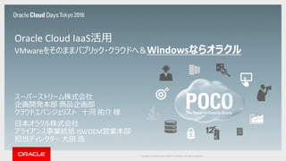 Copyright © 2016 Oracle and/or its affiliates. All rights reserved. |
スーパーストリーム株式会社
企画開発本部 商品企画部
クラウドエバンジェリスト 十河 祐介 様
日本オラクル株式会社
アライアンス事業統括 ISV/OEM営業本部
担当ディレクター 大田 浩
Oracle Cloud IaaS活用
VMwareをそのままパブリック・クラウドへ＆Windowsならオラクル
 