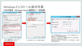 Copyright © 2016 Oracle and/or its affiliates. All rights reserved. |
Windowsインストール後の作業
VPNの設定 - Windows Server側設定 / 一部抜粋
41
「IP SEC」接続の場合、 「セキュリティ」
タグから事前共有キーを入力
「IPv4」「静的アドレスプールを使う」を選択
アドレスの範囲を選択。Computeインスタンスに割り振られている
使用したいVPN IP数の範囲を指定
例）VPNサーバとVPNサーバへ接続予定のクライアント数の合計
以上のアドレス数が必要となります。
指定されたIPはVPNサーバと各クライアントに割り振られ、 VPN通
信に利用されます。
 