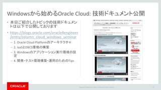Copyright © 2016 Oracle and/or its affiliates. All rights reserved. |
Windowsから始めるOracle Cloud: 技術ドキュメント公開
• 本日ご紹介したトピックの技術ドキュメン
トは以下で公開しております
• https://blogs.oracle.com/oracle4engineer
/entry/column_cloud_windows_seminar
– 1. Oracle Cloud Platformのアーキテクチャ
– 2. IaaSとDBCS環境の構築
– 3. Windowsのアプリケーション実行環境の設
定
– 4. 開発・テスト環境構築・運用のためのTips
46
 