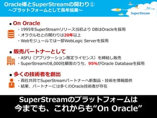 5© SuperStream Inc. All rights reserved.
Oracle様とSuperStreamの関わり①
～プラットフォームとして長年協業～
■ On Oracle
・1995年SuperStreamリリース当初より DBはOracleを採用
・オラクル社との関わりは20年以上
・Webモジュールでは一部WebLogic Serverを採用
■ 販売パートナーとして
・ASFU（アプリケーション限定ライセンス）を締結し販売
・SuperStreamの8,000社顧客のうち、95％がOracle Databaseを採用
■ 多くの技術者を創出
・両社共同でSuperStreamパートナーへ新製品・技術を情報提供
・結果、パートナーには多くのOracle技術者が存在
SuperStreamのプラットフォームは
今までも、これからも“On Oracle”
 