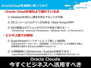 12
OracleCloudを実際に使ってみて
© SuperStream Inc. All rights reserved.
・Oracle Cloudが他社より優れている点
① Databaseを停止し課金を停止することが可能
② OSコンソールにログインが出来る（Data Pump/DMP）
③ EEの豊富なオプションがクラウド料金で使える！！
（Partitioning、Advanced Compression、Database Vault、In-Memoryなど）
・ビジネス面での期待
① SuperStreamパートナーにとって新しい選択肢
日本のSI’erのデータセンター（仮想環境）でクラウドサービスを展開する際に、
物理環境で課金するOracleは現実的ではなかった
② 大規模顧客にはEnterprise／Exadataを推奨できる！
SuperStreamでEE及びExadataを推奨することが価格が折り合わなかった
Oracle Cloudを
今すぐビジネスへ活用すべき
 