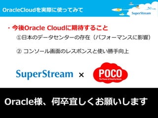 13
OracleCloudを実際に使ってみて
© SuperStream Inc. All rights reserved.
・今後Oracle Cloudに期待すること
①日本のデータセンターの存在（パフォーマンスに影響）
② コンソール画面のレスポンスと使い勝手向上
Oracle様、何卒宜しくお願いします
×
 