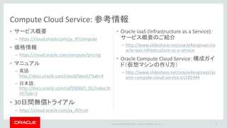 Copyright © 2016 Oracle and/or its affiliates. All rights reserved. |
• サービス概要
– https://cloud.oracle.com/ja_JP/compute
• 価格情報
– https://cloud.oracle.com/compute/pricing
• マニュアル
– 英語：
http://docs.oracle.com/cloud/latest/?tab=4
– 日本語：
http://docs.oracle.com/cd/E60665_01/index.ht
ml?tab=3
• 30日間無償トライアル
– https://cloud.oracle.com/ja_JP/tryit
• Oracle IaaS (Infrastructure as a Service)：
サービス概要のご紹介
– http://www.slideshare.net/oracle4engineer/or
acle-iaas-infrastructure-as-a-service
• Oracle Compute Cloud Service：構成ガイ
ド（仮想マシンの作り方）
– http://www.slideshare.net/oracle4engineer/or
acle-compute-cloud-service-61181444
Compute Cloud Service: 参考情報
49
 