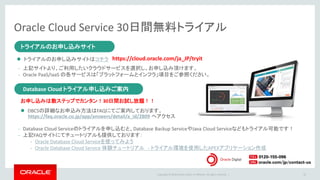 Copyright © 2016 Oracle and/or its affiliates. All rights reserved. |
Oracle Cloud Service 30日間無料トライアル
50
トライアルのお申し込みサイト
Database Cloudトライアル申し込みご案内
トライアルのお申し込みサイト
 トライアルのお申し込みサイトはコチラ
- 上記サイトより、ご利用したいクラウドサービスを選択し、お申し込み頂けます。
- Oracle PaaS/IaaS の各サービスは「プラットフォームとインフラ」項目をご参照ください。
https://cloud.oracle.com/ja_JP/tryit
Database Cloud トライアル申し込みご案内
お申し込みは数ステップでカンタン！30日間お試し放題！！
- Database Cloud Serviceのトライアルを申し込むと、Database Backup ServiceやJava Cloud Serviceなどもトライアル可能です！
- 上記FAQサイトにてチュートリアルも提供しております：
- Oracle Database Cloud Serviceを使ってみよう
- Oracle Database Cloud Service 体験チュートリアル - トライアル環境を使用したAPEXアプリケーション作成
 DBCSの詳細なお申込み方法はFAQにてご案内しております。
https://faq.oracle.co.jp/app/answers/detail/a_id/2809 へアクセス
 