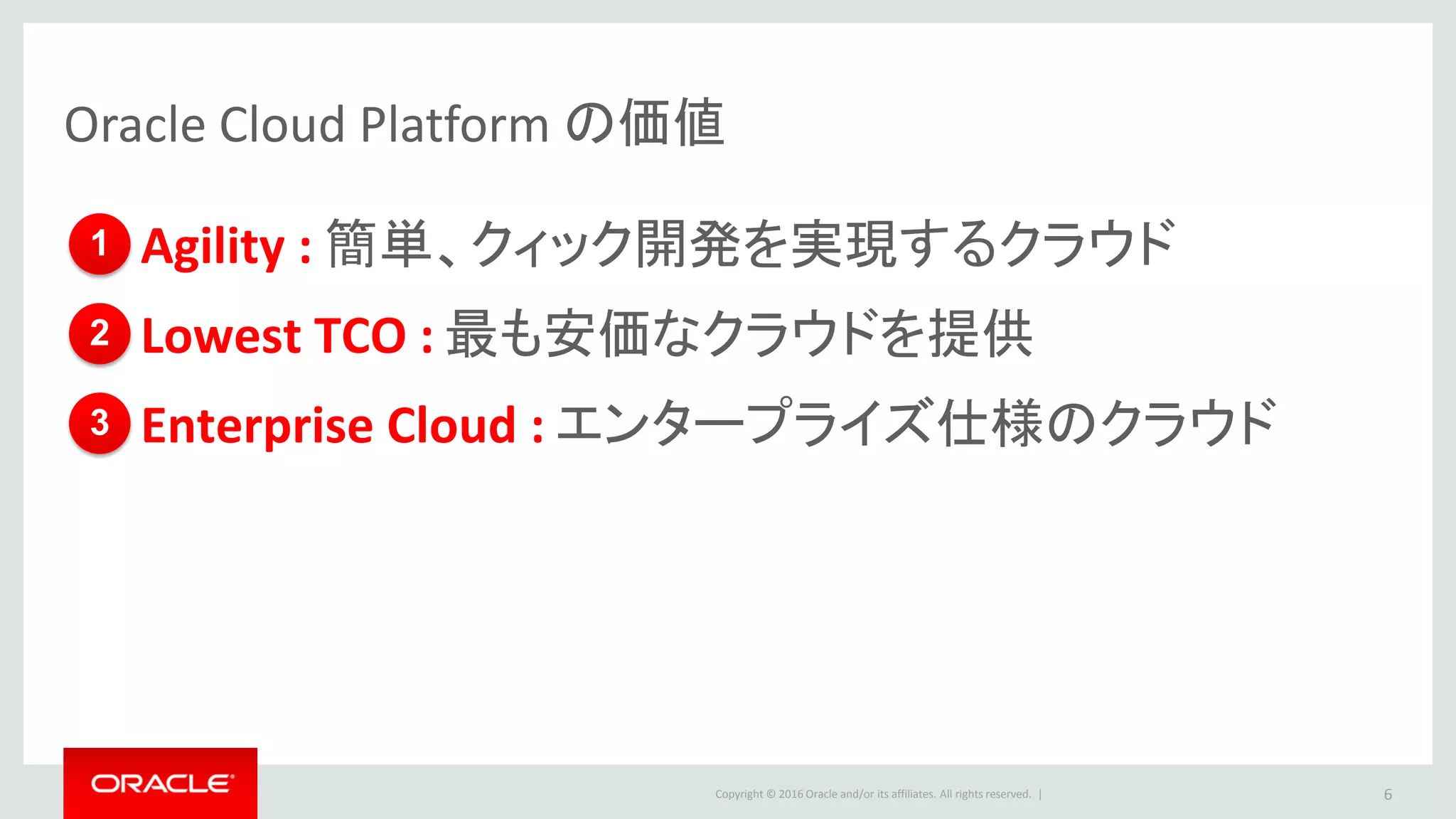 Copyright © 2016 Oracle and/or its affiliates. All rights reserved. |
Oracle Cloud Platform の価値
•Agility : 簡単、クィック開発を実現するクラウド
•Lowest TCO : 最も安価なクラウドを提供
•Enterprise Cloud : エンタープライズ仕様のクラウド
6
1
2
3
 