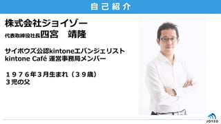 ⾃自  ⼰己  紹  介
株式会社ジョイゾー
代表取締役社⻑⾧長四宮 　靖隆
サイボウズ公認kintoneエバンジェリスト
kintone  Café  運営事務局メンバー
１９７６年年３⽉月⽣生まれ（３９歳）
３児の⽗父
 