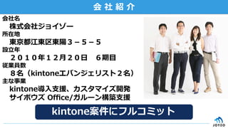 会  社  紹  介
会社名
 　株式会社ジョイゾー
所在地
 　東京都江東区東陽３－５－５
設⽴立立年年
 　２０１０年年１２⽉月２０⽇日 　６期⽬目
従業員数
 　８名（kintoneエバンジェリスト２名）
主な事業
 　kintone導⼊入⽀支援、カスタマイズ開発
 　サイボウズ  Oﬃce/ガルーン構築⽀支援
 　kintone案件にフルコミット
 