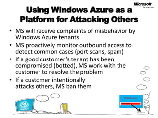Using Windows Azure as a Platform for Attacking OthersMS will receive complaints of misbehavior by Windows Azure tenantsMS proactively monitor outbound access to detect common cases (port scans, spam)If a good customer’s tenant has been compromised (botted), MS work with the customer to resolve the problemIf a customer intentionally attacks others, MS ban themWindows AzureCustomer TenantExternal Web Site
