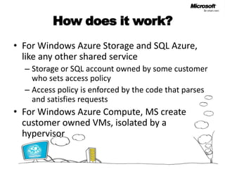 How does it work?For Windows Azure Storage and SQL Azure, like any other shared serviceStorage or SQL account owned by some customer who sets access policyAccess policy is enforced by the code that parses and satisfies requestsFor Windows Azure Compute, MS create customer owned VMs, isolated by a hypervisor