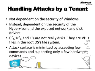 Handling Attacks by a TenantNot dependent on the security of WindowsInstead, dependent on the security of the Hypervisor and the exposed network and disk driversC:\, D:\, and E:\ are not really disks. They are VHD files in the root OS’s file system.Attack surface is minimized by accepting few commands and supporting only a few hardware devices