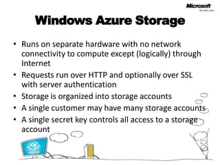 Windows Azure StorageRuns on separate hardware with no network connectivity to compute except (logically) through InternetRequests run over HTTP and optionally over SSL with server authenticationStorage is organized into storage accountsA single customer may have many storage accountsA single secret key controls all access to a storage account