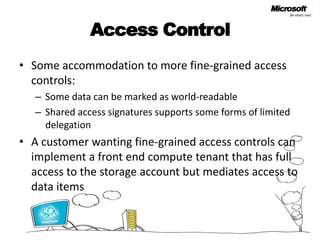 Access ControlSome accommodation to more fine-grained access controls:Some data can be marked as world-readableShared access signatures supports some forms of limited delegationA customer wanting fine-grained access controls can implement a front end compute tenant that has full access to the storage account but mediates access to data items