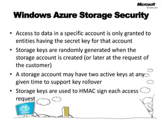 Windows Azure Storage SecurityAccess to data in a specific account is only granted to entities having the secret key for that accountStorage keys are randomly generated when the storage account is created (or later at the request of the customer)A storage account may have two active keys at any given time to support key rolloverStorage keys are used to HMAC sign each access request