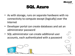 SQL AzureAs with storage, runs on separate hardware with no connectivity to compute except (logically) over the InternetDeveloper portal can create databases and set an administrator passwordSQL administrator can create additional user accounts, each authenticated with a password