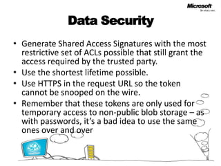 Data SecurityGenerate Shared Access Signatures with the most restrictive set of ACLs possible that still grant the access required by the trusted party. Use the shortest lifetime possible. Use HTTPS in the request URL so the token cannot be snooped on the wire. Remember that these tokens are only used for temporary access to non-public blob storage – as with passwords, it’s a bad idea to use the same ones over and over 