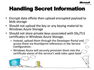Handling Secret Information Encrypt data offsite then upload encrypted payload to blob storageShould not upload the key or any keying material to Windows Azure StorageShould not store private keys associated with SSL/TLS certificates in Windows Azure Storage. Instead, upload them through the Developer Portal and access them via thumbprint references in the Service Configuration. Windows Azure will securely provision them into the certificate stores of the service’s web roles upon boot