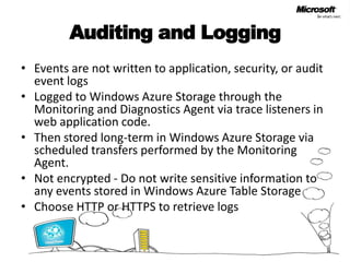 Auditing and LoggingEvents are not written to application, security, or audit event logsLogged to Windows Azure Storage through the Monitoring and Diagnostics Agent via trace listeners in web application code. Then stored long-term in Windows Azure Storage via scheduled transfers performed by the Monitoring Agent. Not encrypted - Do not write sensitive information to any events stored in Windows Azure Table Storage Choose HTTP or HTTPS to retrieve logs