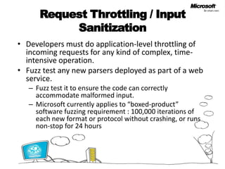 Request Throttling / Input Sanitization Developers must do application-level throttling of incoming requests for any kind of complex, time-intensive operation. Fuzz test any new parsers deployed as part of a web service. Fuzz test it to ensure the code can correctly accommodate malformed input. Microsoft currently applies to “boxed-product” software fuzzing requirement : 100,000 iterations of each new format or protocol without crashing, or runs non-stop for 24 hours