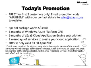 Today’s PromotionFREE* for first 5 customers only! Email promotion code “AZURE6M” with your contact details to sales@azaas.com to register.Special package worth S$38006 months of Windows Azure Platform DAE6 months of aZaaS Cloud Application Engine subscription2 man-days of services to create your cloud applicationOffer is only valid till 30 April 2011*Credit card required for sign-up. Any monthly usage in excess of the stated amounts will be charged at the standard rates. After 6 months, all usage will then be charged at the standard rates. Testimonial regarding services from Microsoft and aZaaS will be required.