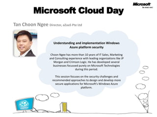 Microsoft Cloud Day Tan ChoonNgeeDirector, aZaaS Pte Ltd Understanding and implementation Windows Azure platform security ChoonNgee has more than 10 years of IT Sales, Marketing and Consulting experience with leading organizations like JP Morgan and Crimson Logic. He has developed several businesses focussed purely on Microsoft Technologies during this period. This session focuses on the security challenges and recommended approaches to design and develop more secure applications for Microsoft’s Windows Azure platform.  