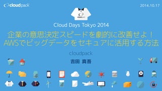 Cloud Days Tokyo 2014 
企業の意思決定スピードを劇的に改善せよ！ 
AWSでビッグデータをセキュアに活用する方法 
cloudpack 
吉田 真吾 
2014.10.17 
 