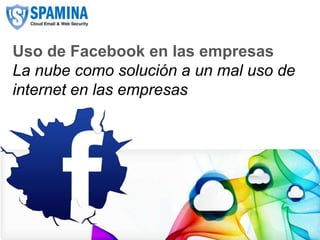 Uso de Facebook en las empresas
   La nube como solución a un mal uso de
   internet en las empresas




CLOUD EMAIL & WEB SECURITY            www.spamina.com
 