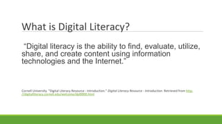 What is Digital Literacy?
“Digital literacy is the ability to find, evaluate, utilize,
share, and create content using information
technologies and the Internet.”
Cornell University. "Digital Literacy Resource - Introduction." Digital Literacy Resource - Introduction. Retrieved from http:
//digitalliteracy.cornell.edu/welcome/dpl0000.html
 