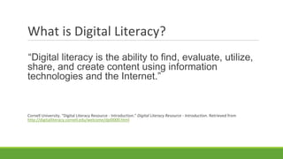 What is Digital Literacy?
“Digital literacy is the ability to find, evaluate, utilize,
share, and create content using information
technologies and the Internet.”
Cornell University. "Digital Literacy Resource - Introduction." Digital Literacy Resource - Introduction. Retrieved from
http://digitalliteracy.cornell.edu/welcome/dpl0000.html
 