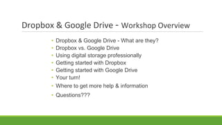 Dropbox & Google Drive - Workshop Overview
• Dropbox & Google Drive - What are they?
• Dropbox vs. Google Drive
• Using digital storage professionally
• Getting started with Dropbox
• Getting started with Google Drive
• Your turn!
• Where to get more help & information
• Questions???
 