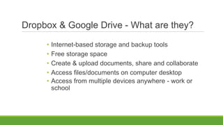 Dropbox & Google Drive - What are they?
• Internet-based storage and backup tools
• Free storage space
• Create & upload documents, share and collaborate
• Access files/documents on computer desktop
• Access from multiple devices anywhere - work or
school
 