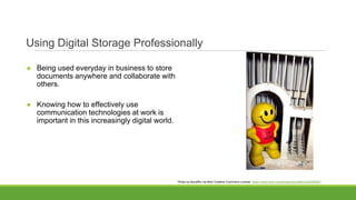 Using Digital Storage Professionally
● Being used everyday in business to store
documents anywhere and collaborate with
others.
● Knowing how to effectively use
communication technologies at work is
important in this increasingly digital world.
Photo by elycefiliz via flickr Creative Commons License. https://www.flickr.com/photos/elycefeliz/3243280591
 