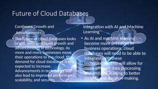 Future of Cloud Databases
Continued Growth and
Advancements
• The future of cloud databases looks
bright, with continued growth and
advancements in technology. As
more and more businesses move
their operations to the cloud, the
demand for cloud databases is only
expected to increase.
Advancements in technology will
also lead to improved performance,
scalability, and security.
Integration with AI and Machine
Learning
• As AI and machine learning
become more prevalent in
business operations, cloud
databases will need to be able to
integrate with these
technologies. This will allow for
more efficient data processing
and analysis, leading to better
insights and decision-making.
 