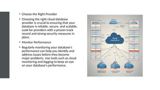• Choose the Right Provider
• Choosing the right cloud database
provider is crucial to ensuring that your
database is reliable, secure, and scalable.
Look for providers with a proven track
record and strong security measures in
place.
• Monitor Performance
• Regularly monitoring your database's
performance can help you identify and
address issues before they become
major problems. Use tools such as cloud
monitoring and logging to keep an eye
on your database's performance.
 