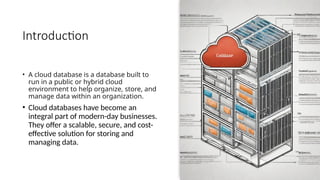 Introduction
• A cloud database is a database built to
run in a public or hybrid cloud
environment to help organize, store, and
manage data within an organization.
• Cloud databases have become an
integral part of modern-day businesses.
They offer a scalable, secure, and cost-
effective solution for storing and
managing data.
 