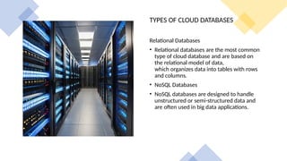 TYPES OF CLOUD DATABASES
Relational Databases
• Relational databases are the most common
type of cloud database and are based on
the relational model of data,
which organizes data into tables with rows
and columns.
• NoSQL Databases
• NoSQL databases are designed to handle
unstructured or semi-structured data and
are often used in big data applications.
 