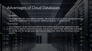 Advantages of Cloud Databases
Scalability
• Cloud databases offer unparalleled scalability, allowing businesses to easily expand their storage
capacity as needed without the need for additional hardware or infrastructure.
Cost Savings
• Cloud databases can be more cost-effective than traditional on-premise databases, as they
eliminate the need for expensive hardware, maintenance, and IT staff. Additionally, businesses
can pay for only the storage space and resources they need, rather than investing in excess
capacity.
 