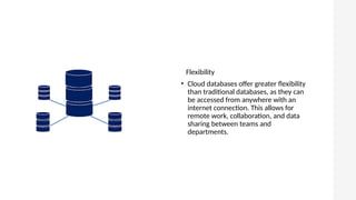 Flexibility
• Cloud databases offer greater flexibility
than traditional databases, as they can
be accessed from anywhere with an
internet connection. This allows for
remote work, collaboration, and data
sharing between teams and
departments.
 